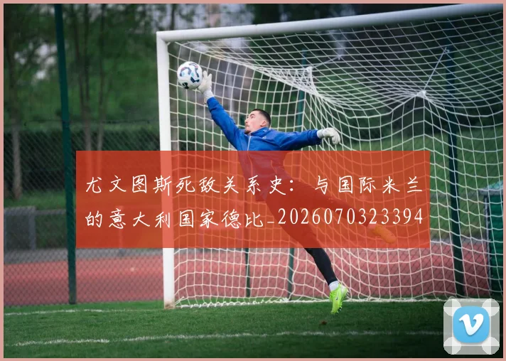尤文图斯死敌关系史：与国际米兰的意大利国家德比_20260703233948_20260722151611