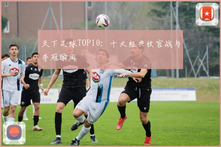 天下足球TOP10：十大经典收官战与夺冠瞬间