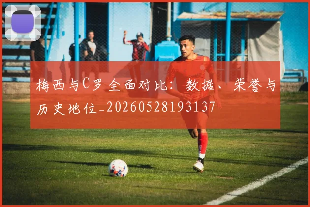 梅西与C罗全面对比：数据、荣誉与历史地位_20260528193137