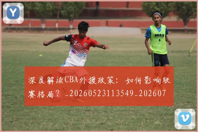深度解读CBA外援政策：如何影响联赛格局？_20260523113549_20260707154617_20260802152425