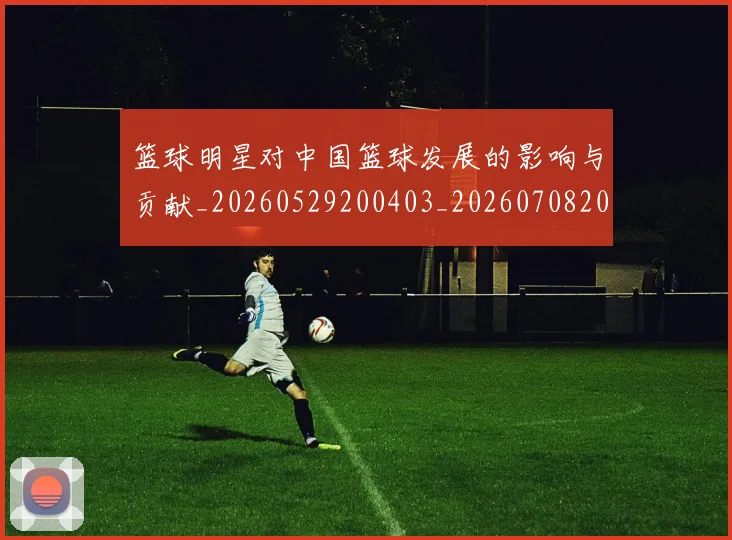 篮球明星对中国篮球发展的影响与贡献_20260529200403_20260708200233_20260803140236