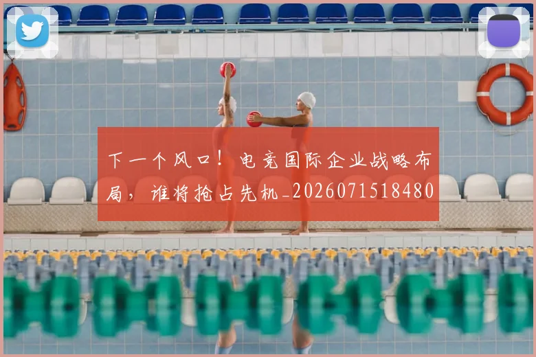 下一个风口!电竞国际企业战略布局,谁将抢占先机_20260715184805