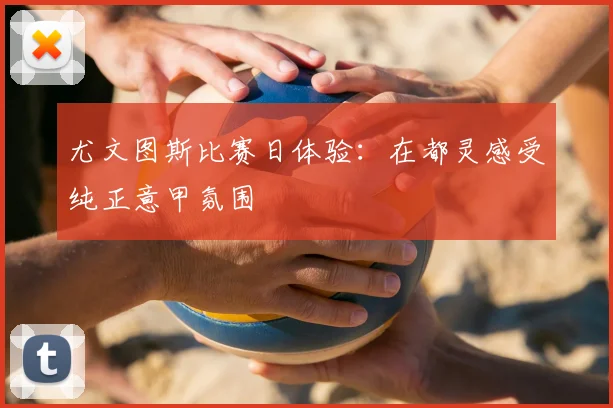 尤文图斯比赛日体验：在都灵感受纯正意甲氛围