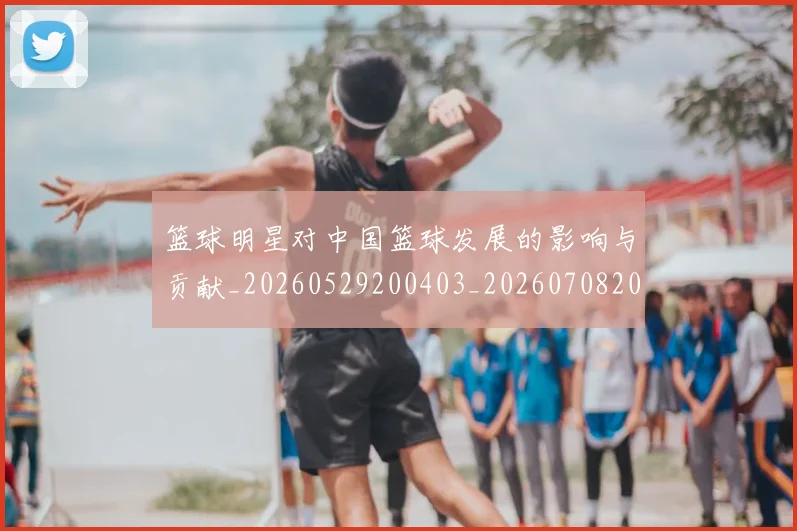 篮球明星对中国篮球发展的影响与贡献_20260529200403_20260708200233_20260803140236
