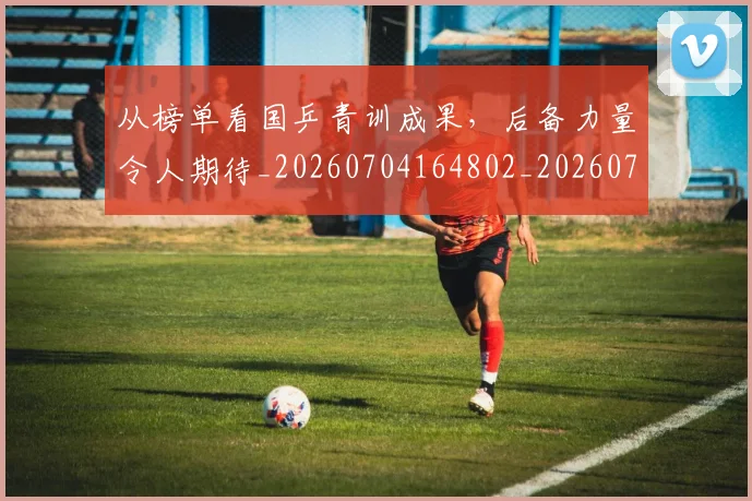 从榜单看国乒青训成果，后备力量令人期待_20260704164802_20260718001443