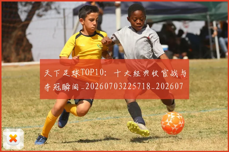 天下足球TOP10:十大经典收官战与夺冠瞬间_20260703225718_20260719171918