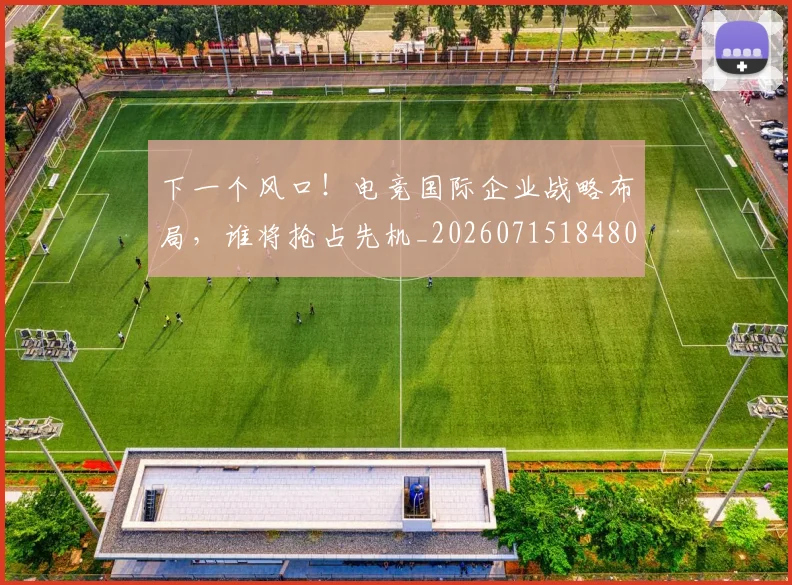 下一个风口!电竞国际企业战略布局,谁将抢占先机_20260715184805