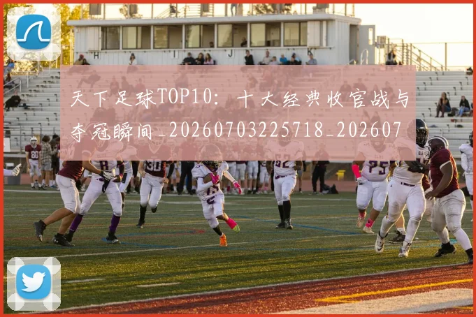 天下足球TOP10：十大经典收官战与夺冠瞬间_20260703225718_20260719171918