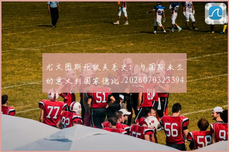 尤文图斯死敌关系史:与国际米兰的意大利国家德比_20260703233948_20260722151611